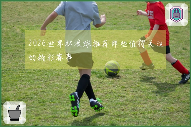2026世界杯滚球推荐那些值得关注的精彩赛事
