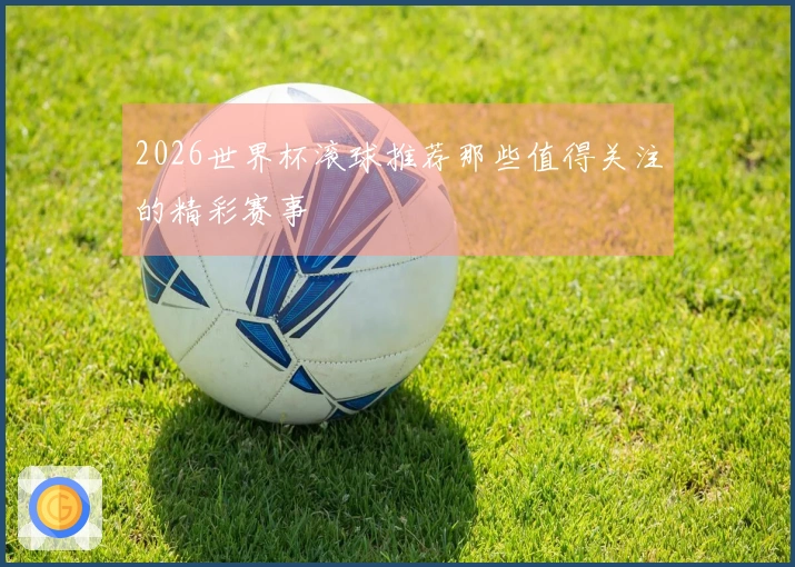 2026世界杯滚球推荐那些值得关注的精彩赛事