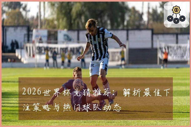 2026世界杯竞猜推荐：解析最佳下注策略与热门球队动态